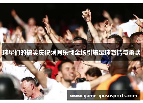 球星们的搞笑庆祝瞬间乐翻全场引爆足球激情与幽默